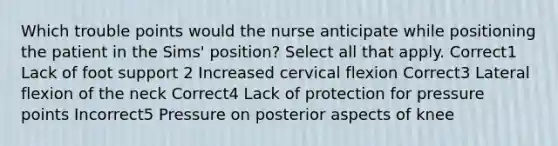 Which trouble points would the nurse anticipate while positioning the patient in the Sims' position? Select all that apply. Correct1 Lack of foot support 2 Increased cervical flexion Correct3 Lateral flexion of the neck Correct4 Lack of protection for pressure points Incorrect5 Pressure on posterior aspects of knee