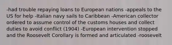 -had trouble repaying loans to European nations -appeals to the US for help -Italian navy sails to Caribbean -American collector ordered to assume control of the customs houses and collect duties to avoid conflict (1904) -European intervention stopped and the Roosevelt Corollary is formed and articulated -roosevelt