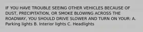 IF YOU HAVE TROUBLE SEEING OTHER VEHICLES BECAUSE OF DUST, PRECIPITATION, OR SMOKE BLOWING ACROSS THE ROADWAY, YOU SHOULD DRIVE SLOWER AND TURN ON YOUR: A. Parking lights B. Interior lights C. Headlights