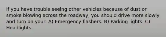 If you have trouble seeing other vehicles because of dust or smoke blowing across the roadway, you should drive more slowly and turn on your: A) Emergency flashers. B) Parking lights. C) Headlights.