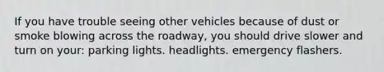 If you have trouble seeing other vehicles because of dust or smoke blowing across the roadway, you should drive slower and turn on your: parking lights. headlights. emergency flashers.