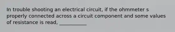 In trouble shooting an electrical circuit, if the ohmmeter s properly connected across a circuit component and some values of resistance is read, ___________