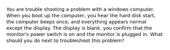 You are trouble shooting a problem with a windows computer. When you boot up the computer, you hear the hard disk start, the computer beeps once, and everything appears normal except the display. The display is blank. you confirm that the monitor's power switch is on and the monitor is plugged in. What should you do next to troubleshoot this problem?