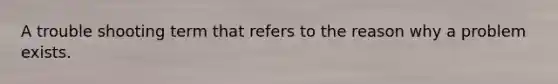 A trouble shooting term that refers to the reason why a problem exists.