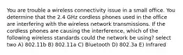 You are trouble a wireless connectivity issue in a small office. You determine that the 2.4 GHz cordless phones used in the office are interfering with the wireless network transmissions. If the cordless phones are causing the interference, which of the following wireless standards could the network be using? select two A) 802.11b B) 802.11a C) Bluetooth D) 802.3a E) Infrared