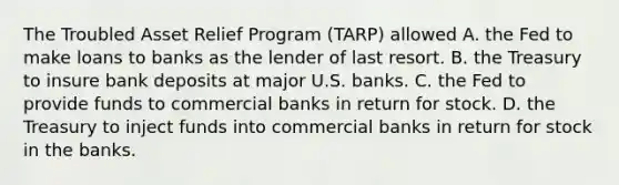 The Troubled Asset Relief Program​ (TARP) allowed A. the Fed to make loans to banks as the lender of last resort. B. the Treasury to insure bank deposits at major U.S. banks. C. the Fed to provide funds to commercial banks in return for stock. D. the Treasury to inject funds into commercial banks in return for stock in the banks.