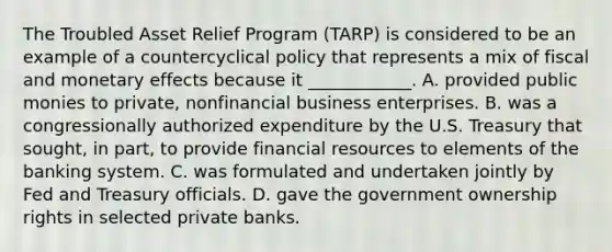 The Troubled Asset Relief Program​ (TARP) is considered to be an example of a countercyclical policy that represents a mix of fiscal and monetary effects because it​ ____________. A. provided public monies to​ private, nonfinancial business enterprises. B. was a congressionally authorized expenditure by the U.S. Treasury that​ sought, in​ part, to provide financial resources to elements of the banking system. C. was formulated and undertaken jointly by Fed and Treasury officials. D. gave the government ownership rights in selected private banks.