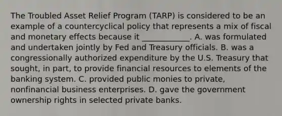 The Troubled Asset Relief Program​ (TARP) is considered to be an example of a countercyclical policy that represents a mix of fiscal and monetary effects because it​ ____________. A. was formulated and undertaken jointly by Fed and Treasury officials. B. was a congressionally authorized expenditure by the U.S. Treasury that​ sought, in​ part, to provide financial resources to elements of the banking system. C. provided public monies to​ private, nonfinancial business enterprises. D. gave the government ownership rights in selected private banks.