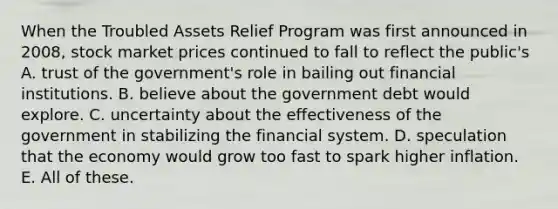 When the Troubled Assets Relief Program was first announced in 2008, stock market prices continued to fall to reflect the public's A. trust of the government's role in bailing out financial institutions. B. believe about the government debt would explore. C. uncertainty about the effectiveness of the government in stabilizing the financial system. D. speculation that the economy would grow too fast to spark higher inflation. E. All of these.