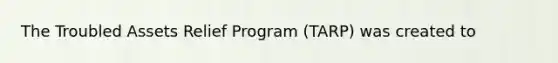 The Troubled Assets Relief Program (TARP) was created to