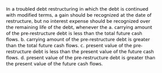 In a troubled debt restructuring in which the debt is continued with modified terms, a gain should be recognized at the date of restructure, but no interest expense should be recognized over the remaining life of the debt, whenever the a. carrying amount of the pre-restructure debt is <a href='https://www.questionai.com/knowledge/k7BtlYpAMX-less-than' class='anchor-knowledge'>less than</a> the total future cash flows. b. carrying amount of the pre-restructure debt is <a href='https://www.questionai.com/knowledge/ktgHnBD4o3-greater-than' class='anchor-knowledge'>greater than</a> the total future cash flows. c. present value of the pre-restructure debt is less than the present value of the future cash flows. d. present value of the pre-restructure debt is greater than the present value of the future cash flows.