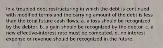 In a troubled debt restructuring in which the debt is continued with modified terms and the carrying amount of the debt is <a href='https://www.questionai.com/knowledge/k7BtlYpAMX-less-than' class='anchor-knowledge'>less than</a> the total future cash flows, a. a loss should be recognized by the debtor. b. a gain should be recognized by the debtor. c. a new effective-interest rate must be computed. d. no interest expense or revenue should be recognized in the future.