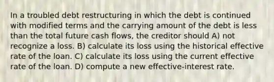 In a troubled debt restructuring in which the debt is continued with modified terms and the carrying amount of the debt is less than the total future cash flows, the creditor should A) not recognize a loss. B) calculate its loss using the historical effective rate of the loan. C) calculate its loss using the current effective rate of the loan. D) compute a new effective-interest rate.