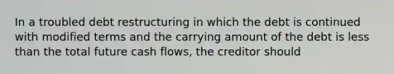 In a troubled debt restructuring in which the debt is continued with modified terms and the carrying amount of the debt is <a href='https://www.questionai.com/knowledge/k7BtlYpAMX-less-than' class='anchor-knowledge'>less than</a> the total future cash flows, the creditor should