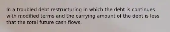 In a troubled debt restructuring in which the debt is continues with modified terms and the carrying amount of the debt is less that the total future cash flows,