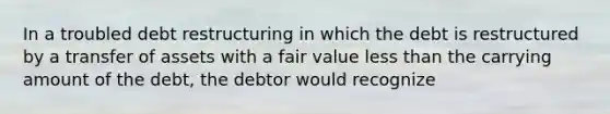 In a troubled debt restructuring in which the debt is restructured by a transfer of assets with a fair value <a href='https://www.questionai.com/knowledge/k7BtlYpAMX-less-than' class='anchor-knowledge'>less than</a> the carrying amount of the debt, the debtor would recognize