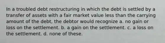 In a troubled debt restructuring in which the debt is settled by a transfer of assets with a fair market value less than the carrying amount of the debt, the debtor would recognize a. no gain or loss on the settlement. b. a gain on the settlement. c. a loss on the settlement. d. none of these.