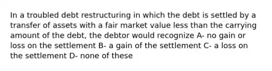 In a troubled debt restructuring in which the debt is settled by a transfer of assets with a fair market value less than the carrying amount of the debt, the debtor would recognize A- no gain or loss on the settlement B- a gain of the settlement C- a loss on the settlement D- none of these