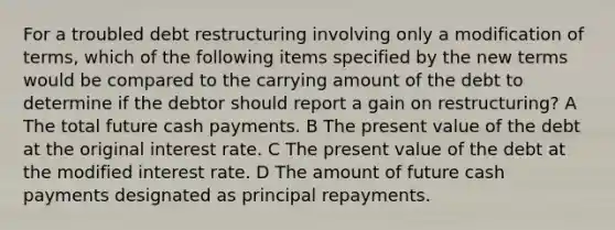 For a troubled debt restructuring involving only a modification of terms, which of the following items specified by the new terms would be compared to the carrying amount of the debt to determine if the debtor should report a gain on restructuring? A The total future cash payments. B The present value of the debt at the original interest rate. C The present value of the debt at the modified interest rate. D The amount of future cash payments designated as principal repayments.