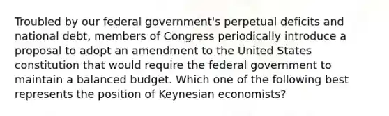 Troubled by our federal government's perpetual deficits and national debt, members of Congress periodically introduce a proposal to adopt an amendment to the United States constitution that would require the federal government to maintain a balanced budget. Which one of the following best represents the position of Keynesian economists?