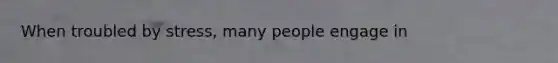 When troubled by stress, many people engage in