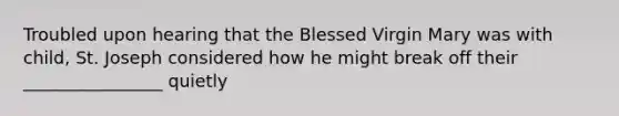 Troubled upon hearing that the Blessed Virgin Mary was with child, St. Joseph considered how he might break off their ________________ quietly