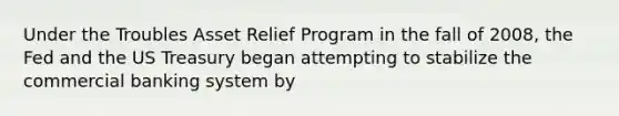 Under the Troubles Asset Relief Program in the fall of 2008, the Fed and the US Treasury began attempting to stabilize the commercial banking system by