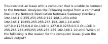 Troubleshoot an issue with a computer that is unable to connect to the Internet. Analyzes the following output from a command line utility: Network Destination Netmask Gateway Interface 192.168.1.0 255.255.255.0 192.168.1.254 eth0 192.168.1.10255.255.255.255 192.168.1.10 eth0 127.0.0.1255.0.0.0 On-Link lo 127.0.0.0255.0.0.0 On-Link lo 255.255.255.255255.255.255.255 102.168.1.10 eth0 Which of the following is the reason for the computer issue, given the above output?