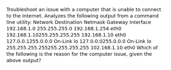 Troubleshoot an issue with a computer that is unable to connect to the Internet. Analyzes the following output from a command line utility: Network Destination Netmask Gateway Interface 192.168.1.0 255.255.255.0 192.168.1.254 eth0 192.168.1.10255.255.255.255 192.168.1.10 eth0 127.0.0.1255.0.0.0 On-Link lo 127.0.0.0255.0.0.0 On-Link lo 255.255.255.255255.255.255.255 102.168.1.10 eth0 Which of the following is the reason for the computer issue, given the above output?