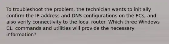 To troubleshoot the problem, the technician wants to initially confirm the IP address and DNS configurations on the PCs, and also verify connectivity to the local router. Which three Windows CLI commands and utilities will provide the necessary information?