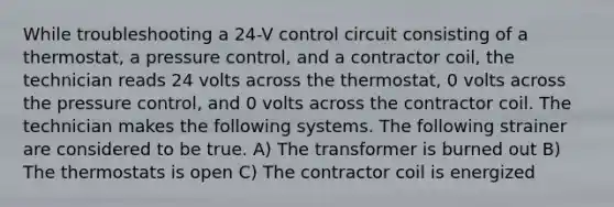 While troubleshooting a 24-V control circuit consisting of a thermostat, a pressure control, and a contractor coil, the technician reads 24 volts across the thermostat, 0 volts across the pressure control, and 0 volts across the contractor coil. The technician makes the following systems. The following strainer are considered to be true. A) The transformer is burned out B) The thermostats is open C) The contractor coil is energized