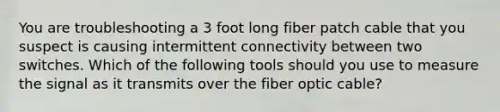 You are troubleshooting a 3 foot long fiber patch cable that you suspect is causing intermittent connectivity between two switches. Which of the following tools should you use to measure the signal as it transmits over the fiber optic cable?