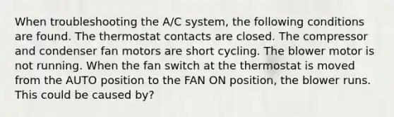 When troubleshooting the A/C system, the following conditions are found. The thermostat contacts are closed. The compressor and condenser fan motors are short cycling. The blower motor is not running. When the fan switch at the thermostat is moved from the AUTO position to the FAN ON position, the blower runs. This could be caused by?