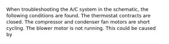 When troubleshooting the A/C system in the schematic, the following conditions are found. The thermostat contracts are closed. The compressor and condenser fan motors are short cycling. The blower motor is not running. This could be caused by