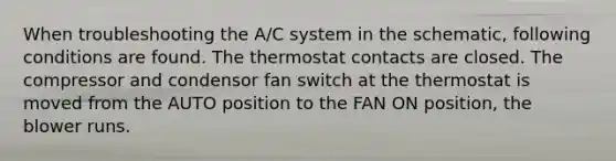 When troubleshooting the A/C system in the schematic, following conditions are found. The thermostat contacts are closed. The compressor and condensor fan switch at the thermostat is moved from the AUTO position to the FAN ON position, the blower runs.