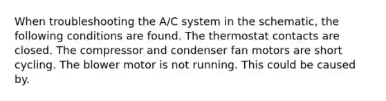 When troubleshooting the A/C system in the schematic, the following conditions are found. The thermostat contacts are closed. The compressor and condenser fan motors are short cycling. The blower motor is not running. This could be caused by.