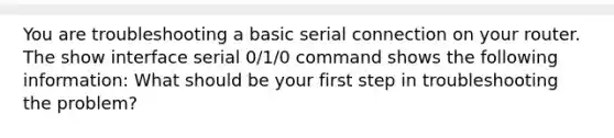 You are troubleshooting a basic serial connection on your router. The show interface serial 0/1/0 command shows the following information: What should be your first step in troubleshooting the problem?