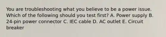 You are troubleshooting what you believe to be a power issue. Which of the following should you test first? A. Power supply B. 24-pin power connector C. IEC cable D. AC outlet E. Circuit breaker