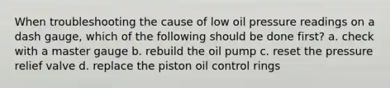 When troubleshooting the cause of low oil pressure readings on a dash gauge, which of the following should be done first? a. check with a master gauge b. rebuild the oil pump c. reset the pressure relief valve d. replace the piston oil control rings