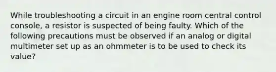 While troubleshooting a circuit in an engine room central control console, a resistor is suspected of being faulty. Which of the following precautions must be observed if an analog or digital multimeter set up as an ohmmeter is to be used to check its value?