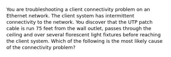 You are troubleshooting a client connectivity problem on an Ethernet network. The client system has intermittent connectivity to the network. You discover that the UTP patch cable is run 75 feet from the wall outlet, passes through the ceiling and over several florescent light fixtures before reaching the client system. Which of the following is the most likely cause of the connectivity problem?