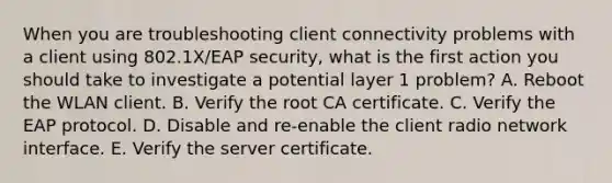 When you are troubleshooting client connectivity problems with a client using 802.1X/EAP security, what is the first action you should take to investigate a potential layer 1 problem? A. Reboot the WLAN client. B. Verify the root CA certificate. C. Verify the EAP protocol. D. Disable and re-enable the client radio network interface. E. Verify the server certificate.