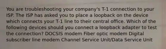 You are troubleshooting your company's T-1 connection to your ISP. The ISP has asked you to place a loopback on the device which connects your T-1 line to their central office. Which of the following devices should you connect a loopback adapter to test the connection? DOCSIS modem Fiber optic modem Digital subscriber line modem Channel Service Unit/Data Service Unit