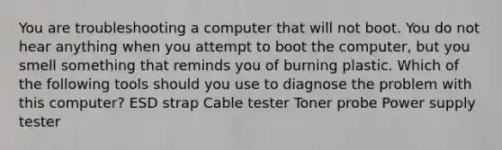 You are troubleshooting a computer that will not boot. You do not hear anything when you attempt to boot the computer, but you smell something that reminds you of burning plastic. Which of the following tools should you use to diagnose the problem with this computer? ESD strap Cable tester Toner probe Power supply tester