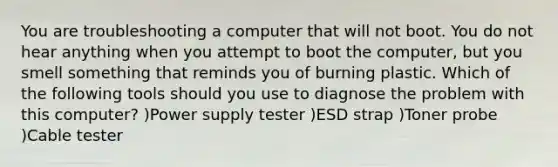 You are troubleshooting a computer that will not boot. You do not hear anything when you attempt to boot the computer, but you smell something that reminds you of burning plastic. Which of the following tools should you use to diagnose the problem with this computer? )Power supply tester )ESD strap )Toner probe )Cable tester