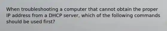 When troubleshooting a computer that cannot obtain the proper IP address from a DHCP server, which of the following commands should be used first?