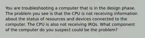 You are troubleshooting a computer that is in the design phase. The problem you see is that the CPU is not receiving information about the status of resources and devices connected to the computer. The CPU is also not receiving IRQs. What component of the computer do you suspect could be the problem?