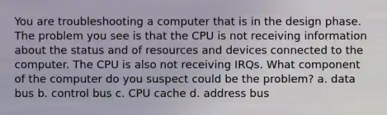 You are troubleshooting a computer that is in the design phase. The problem you see is that the CPU is not receiving information about the status and of resources and devices connected to the computer. The CPU is also not receiving IRQs. What component of the computer do you suspect could be the problem? a. data bus b. control bus c. CPU cache d. address bus