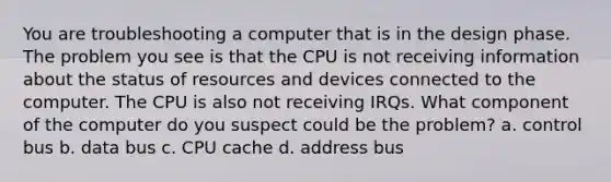 You are troubleshooting a computer that is in the design phase. The problem you see is that the CPU is not receiving information about the status of resources and devices connected to the computer. The CPU is also not receiving IRQs. What component of the computer do you suspect could be the problem? a. control bus b. data bus c. CPU cache d. address bus