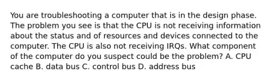 You are troubleshooting a computer that is in the design phase. The problem you see is that the CPU is not receiving information about the status and of resources and devices connected to the computer. The CPU is also not receiving IRQs. What component of the computer do you suspect could be the problem? A. CPU cache B. data bus C. control bus D. address bus